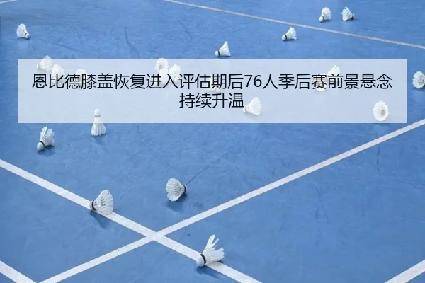 恩比德膝盖恢复进入评估期后76人季后赛前景悬念持续升温