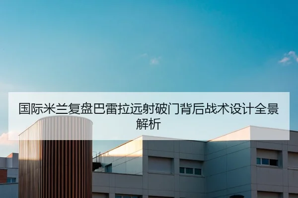 国际米兰复盘巴雷拉远射破门背后战术设计全景解析