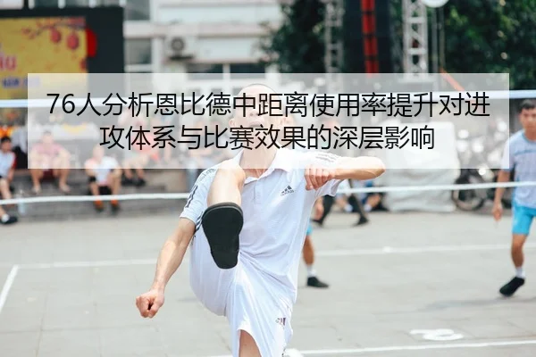 76人分析恩比德中距离使用率提升对进攻体系与比赛效果的深层影响