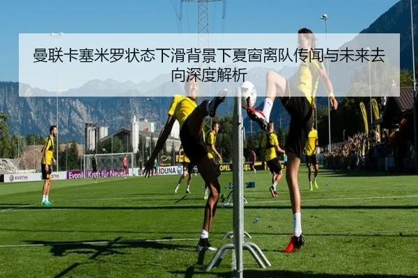 曼联卡塞米罗状态下滑背景下夏窗离队传闻与未来去向深度解析