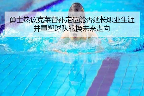 勇士热议克莱替补定位能否延长职业生涯并重塑球队轮换未来走向