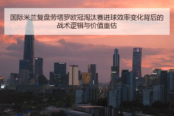 国际米兰复盘劳塔罗欧冠淘汰赛进球效率变化背后的战术逻辑与价值重估